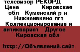 телевизор РЕКОРД 345 › Цена ­ 5 000 - Кировская обл., Куменский р-н, Нижнеивкино пгт Коллекционирование и антиквариат » Другое   . Кировская обл.